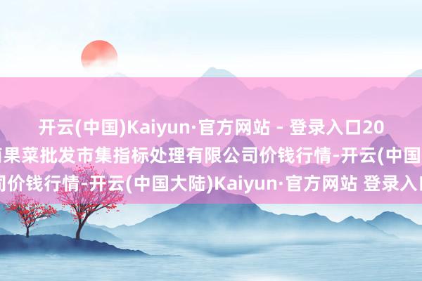 开云(中国)Kaiyun·官方网站 - 登录入口2024年12月14日广州江南果菜批发市集指标处理有限公司价钱行情-开云(中国大陆)Kaiyun·官方网站 登录入口