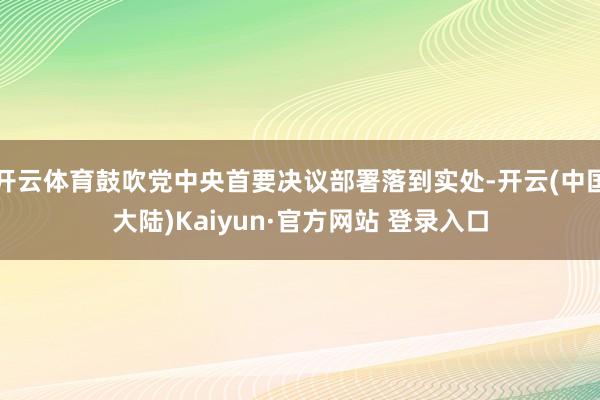 开云体育鼓吹党中央首要决议部署落到实处-开云(中国大陆)Kaiyun·官方网站 登录入口