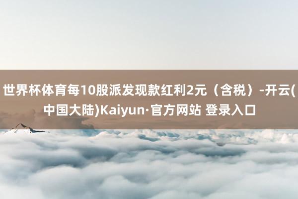 世界杯体育每10股派发现款红利2元（含税）-开云(中国大陆)Kaiyun·官方网站 登录入口