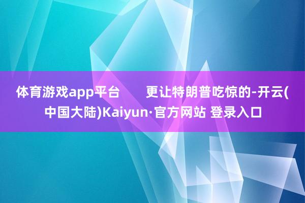 体育游戏app平台       更让特朗普吃惊的-开云(中国大陆)Kaiyun·官方网站 登录入口