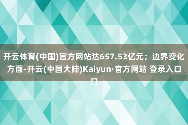 开云体育(中国)官方网站达657.53亿元；边界变化方面-开云(中国大陆)Kaiyun·官方网站 登录入口