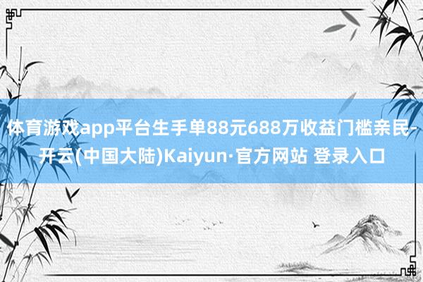 体育游戏app平台生手单88元688万收益门槛亲民-开云(中国大陆)Kaiyun·官方网站 登录入口