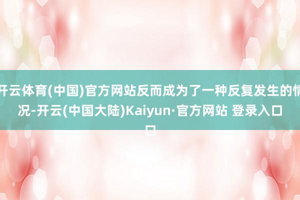 开云体育(中国)官方网站反而成为了一种反复发生的情况-开云(中国大陆)Kaiyun·官方网站 登录入口