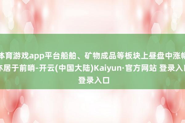 体育游戏app平台船舶、矿物成品等板块上昼盘中涨幅亦居于前哨-开云(中国大陆)Kaiyun·官方网站 登录入口