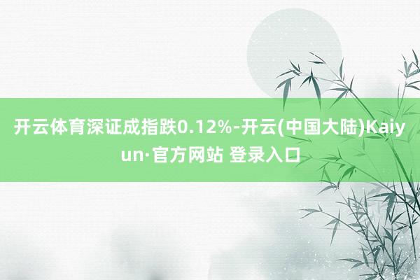 开云体育深证成指跌0.12%-开云(中国大陆)Kaiyun·官方网站 登录入口