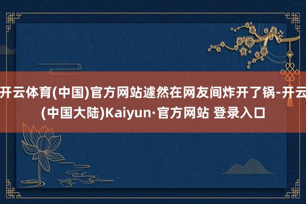 开云体育(中国)官方网站遽然在网友间炸开了锅-开云(中国大陆)Kaiyun·官方网站 登录入口