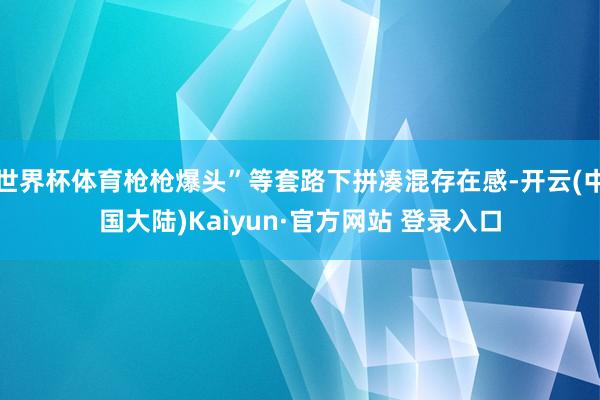 世界杯体育枪枪爆头”等套路下拼凑混存在感-开云(中国大陆)Kaiyun·官方网站 登录入口