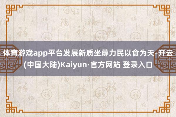 体育游戏app平台发展新质坐蓐力　　民以食为天-开云(中国大陆)Kaiyun·官方网站 登录入口