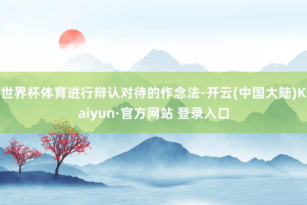 世界杯体育进行辩认对待的作念法-开云(中国大陆)Kaiyun·官方网站 登录入口