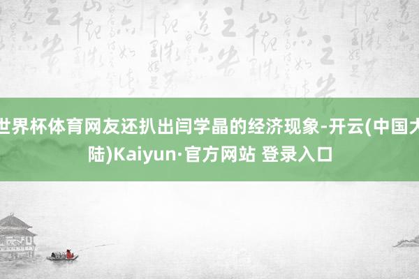 世界杯体育网友还扒出闫学晶的经济现象-开云(中国大陆)Kaiyun·官方网站 登录入口