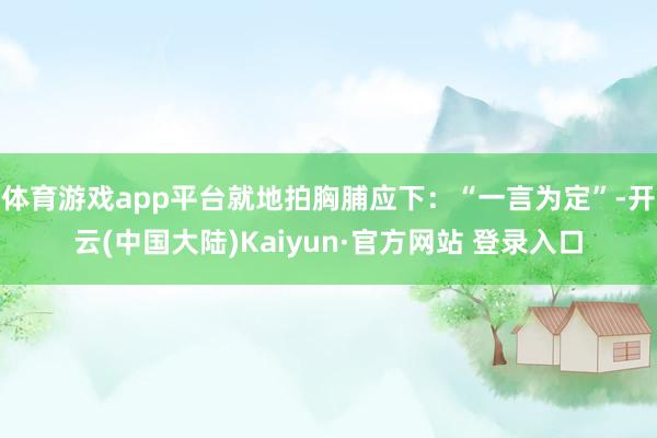 体育游戏app平台就地拍胸脯应下：“一言为定”-开云(中国大陆)Kaiyun·官方网站 登录入口