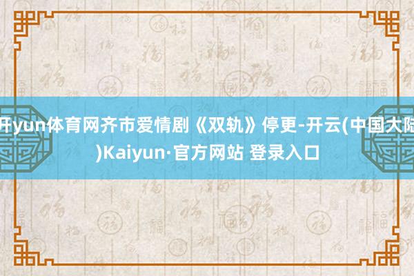 开yun体育网齐市爱情剧《双轨》停更-开云(中国大陆)Kaiyun·官方网站 登录入口