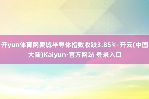 开yun体育网费城半导体指数收跌3.85%-开云(中国大陆)Kaiyun·官方网站 登录入口