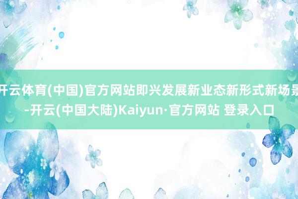 开云体育(中国)官方网站即兴发展新业态新形式新场景-开云(中国大陆)Kaiyun·官方网站 登录入口