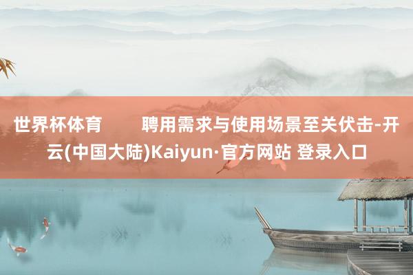 世界杯体育        聘用需求与使用场景至关伏击-开云(中国大陆)Kaiyun·官方网站 登录入口