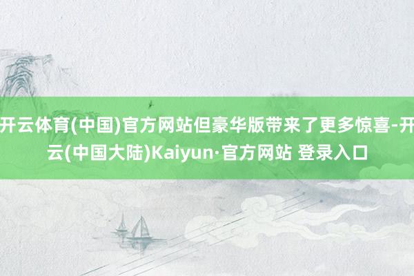 开云体育(中国)官方网站但豪华版带来了更多惊喜-开云(中国大陆)Kaiyun·官方网站 登录入口