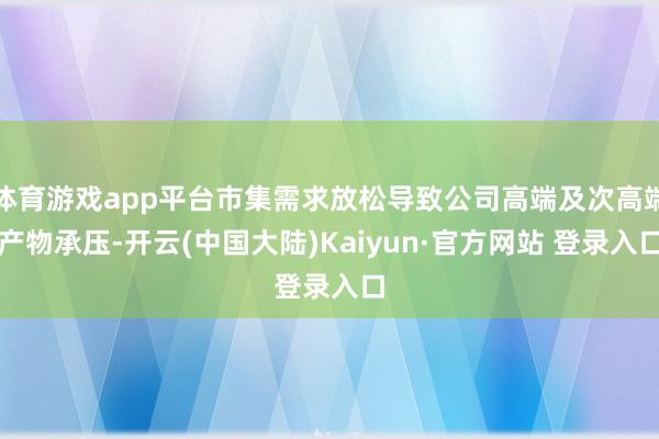 体育游戏app平台市集需求放松导致公司高端及次高端产物承压-开云(中国大陆)Kaiyun·官方网站 登录入口