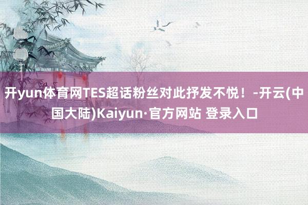 开yun体育网TES超话粉丝对此抒发不悦！-开云(中国大陆)Kaiyun·官方网站 登录入口