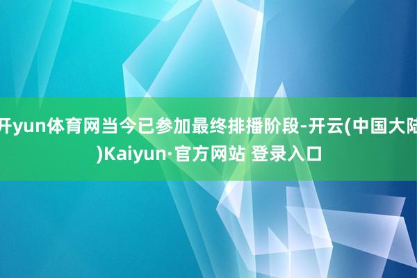 开yun体育网当今已参加最终排播阶段-开云(中国大陆)Kaiyun·官方网站 登录入口