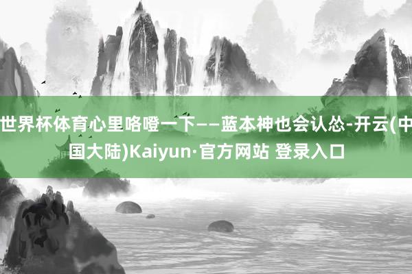 世界杯体育心里咯噔一下——蓝本神也会认怂-开云(中国大陆)Kaiyun·官方网站 登录入口
