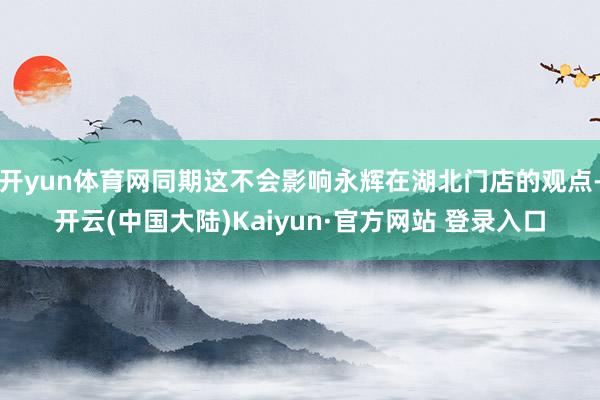 开yun体育网同期这不会影响永辉在湖北门店的观点-开云(中国大陆)Kaiyun·官方网站 登录入口