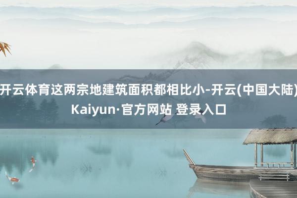 开云体育这两宗地建筑面积都相比小-开云(中国大陆)Kaiyun·官方网站 登录入口