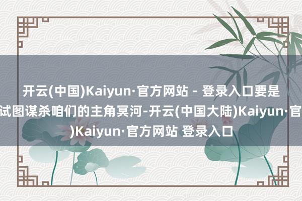 开云(中国)Kaiyun·官方网站 - 登录入口要是他们不是真的在试图谋杀咱们的主角冥河-开云(中国大陆)Kaiyun·官方网站 登录入口