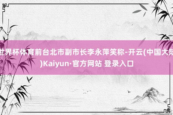 世界杯体育前台北市副市长李永萍笑称-开云(中国大陆)Kaiyun·官方网站 登录入口