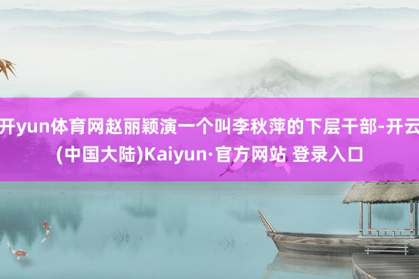 开yun体育网赵丽颖演一个叫李秋萍的下层干部-开云(中国大陆)Kaiyun·官方网站 登录入口