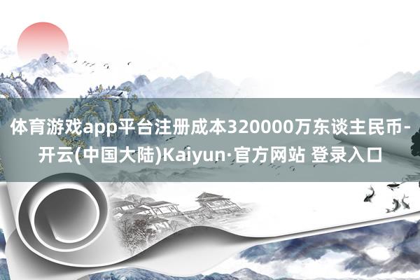 体育游戏app平台注册成本320000万东谈主民币-开云(中国大陆)Kaiyun·官方网站 登录入口