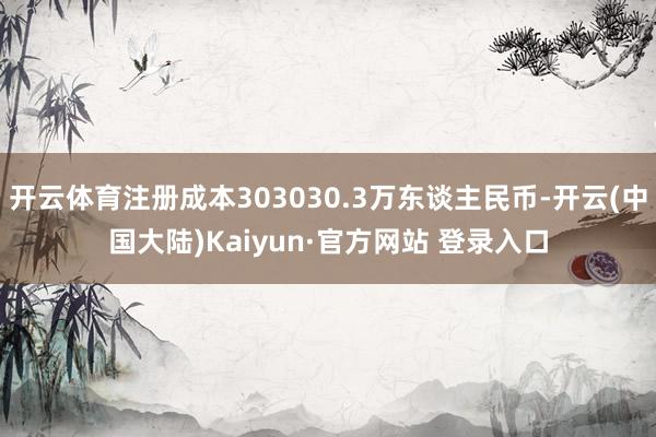 开云体育注册成本303030.3万东谈主民币-开云(中国大陆)Kaiyun·官方网站 登录入口
