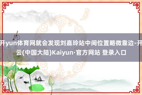 开yun体育网就会发现刘嘉玲站中间位置略微靠边-开云(中国大陆)Kaiyun·官方网站 登录入口