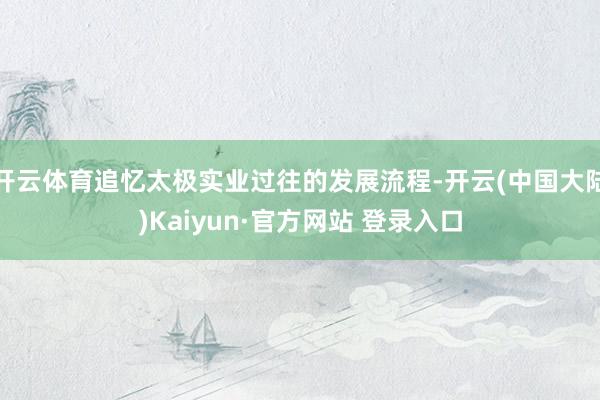 开云体育追忆太极实业过往的发展流程-开云(中国大陆)Kaiyun·官方网站 登录入口