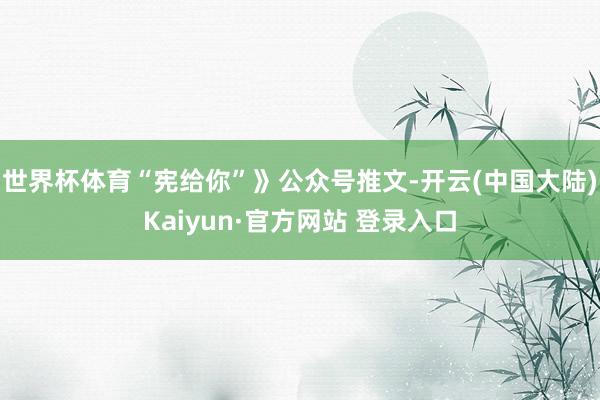 世界杯体育“宪给你”》公众号推文-开云(中国大陆)Kaiyun·官方网站 登录入口
