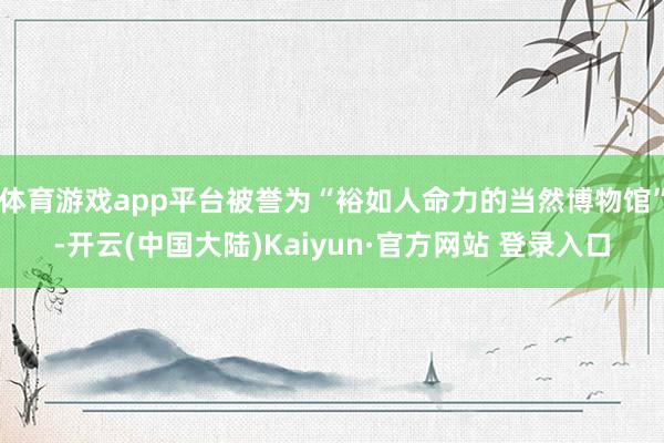 体育游戏app平台被誉为“裕如人命力的当然博物馆”-开云(中国大陆)Kaiyun·官方网站 登录入口