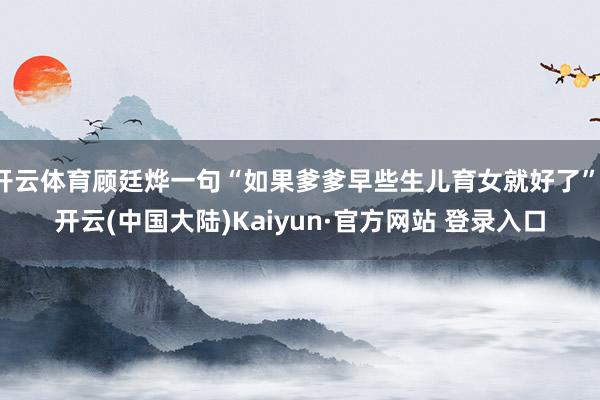 开云体育顾廷烨一句“如果爹爹早些生儿育女就好了”-开云(中国大陆)Kaiyun·官方网站 登录入口