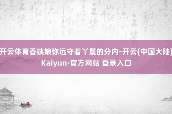 开云体育香姨娘弥远守着丫鬟的分内-开云(中国大陆)Kaiyun·官方网站 登录入口