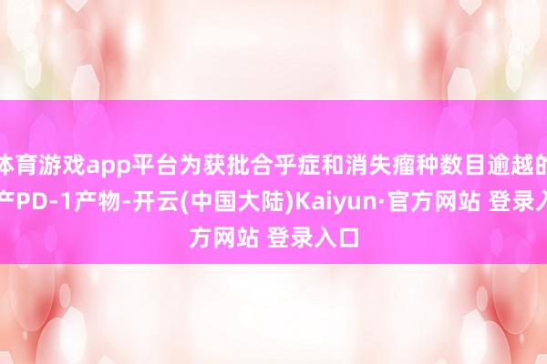 体育游戏app平台为获批合乎症和消失瘤种数目逾越的国产PD-1产物-开云(中国大陆)Kaiyun·官方网站 登录入口
