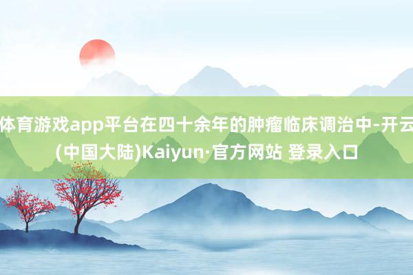 体育游戏app平台在四十余年的肿瘤临床调治中-开云(中国大陆)Kaiyun·官方网站 登录入口