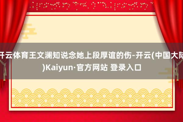 开云体育王文澜知说念她上段厚谊的伤-开云(中国大陆)Kaiyun·官方网站 登录入口