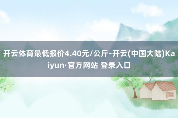 开云体育最低报价4.40元/公斤-开云(中国大陆)Kaiyun·官方网站 登录入口