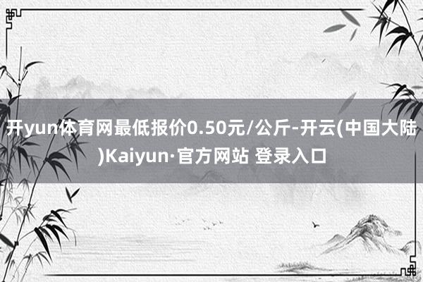 开yun体育网最低报价0.50元/公斤-开云(中国大陆)Kaiyun·官方网站 登录入口