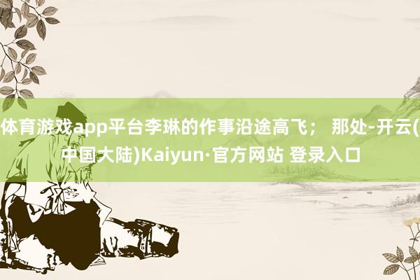 体育游戏app平台李琳的作事沿途高飞； 那处-开云(中国大陆)Kaiyun·官方网站 登录入口
