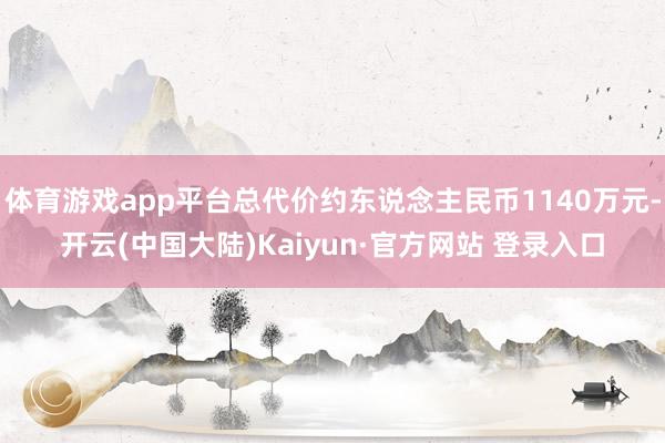 体育游戏app平台总代价约东说念主民币1140万元-开云(中国大陆)Kaiyun·官方网站 登录入口
