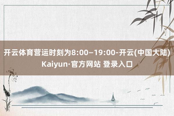 开云体育营运时刻为8:00—19:00-开云(中国大陆)Kaiyun·官方网站 登录入口