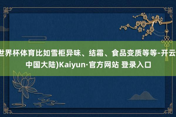 世界杯体育比如雪柜异味、结霜、食品变质等等-开云(中国大陆)Kaiyun·官方网站 登录入口
