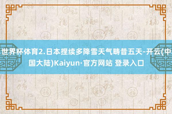 世界杯体育2.日本捏续多降雪天气畴昔五天-开云(中国大陆)Kaiyun·官方网站 登录入口