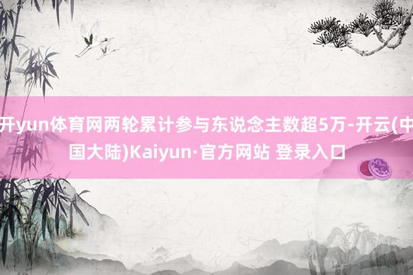 开yun体育网两轮累计参与东说念主数超5万-开云(中国大陆)Kaiyun·官方网站 登录入口