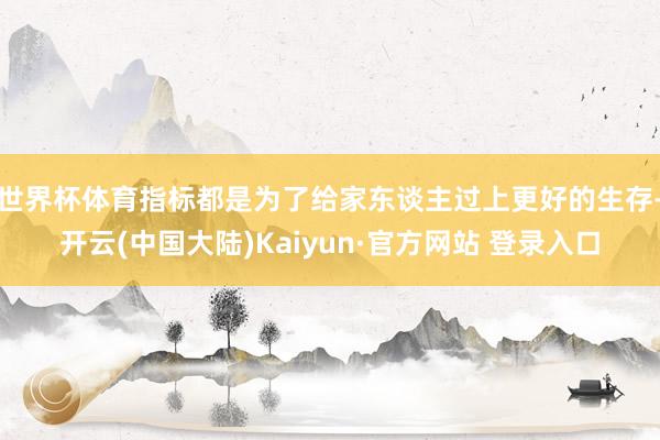世界杯体育指标都是为了给家东谈主过上更好的生存-开云(中国大陆)Kaiyun·官方网站 登录入口