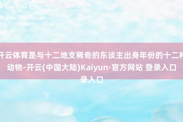开云体育是与十二地支稀奇的东谈主出身年份的十二种动物-开云(中国大陆)Kaiyun·官方网站 登录入口